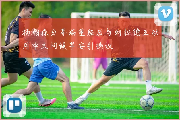 杨瀚森分享减重经历与利拉德互动用中文问候早安引热议