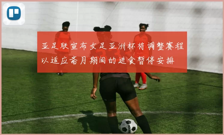 亚足联宣布女足亚洲杯将调整赛程以适应斋月期间的进食暂停安排