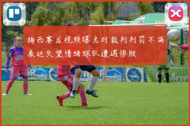 梅西赛后视频曝光对裁判判罚不满表达失望情绪球队遭遇惨败