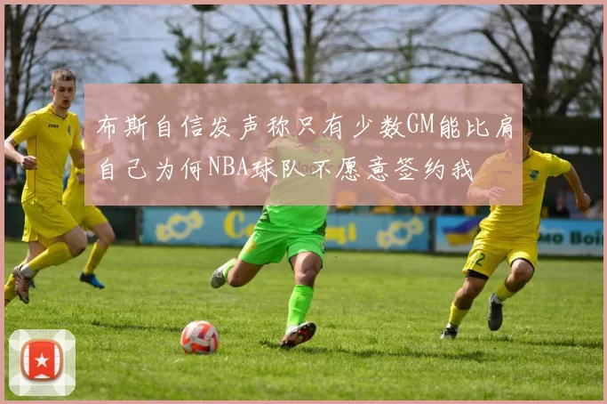 布斯自信发声称只有少数GM能比肩自己为何NBA球队不愿意签约我