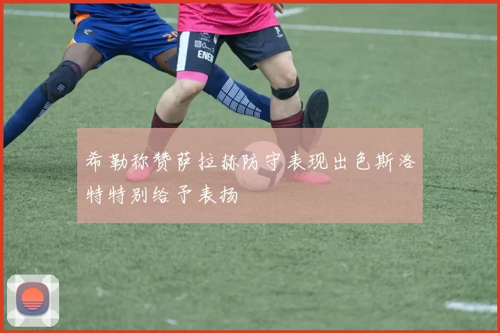 希勒称赞萨拉赫防守表现出色斯洛特特别给予表扬