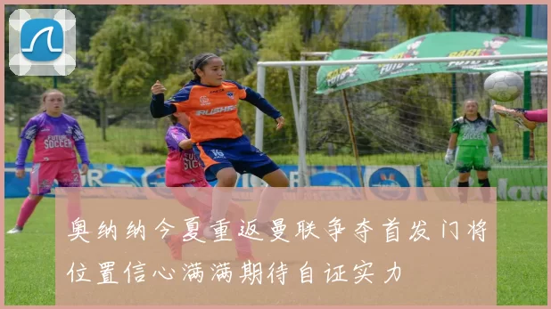 奥纳纳今夏重返曼联争夺首发门将位置信心满满期待自证实力