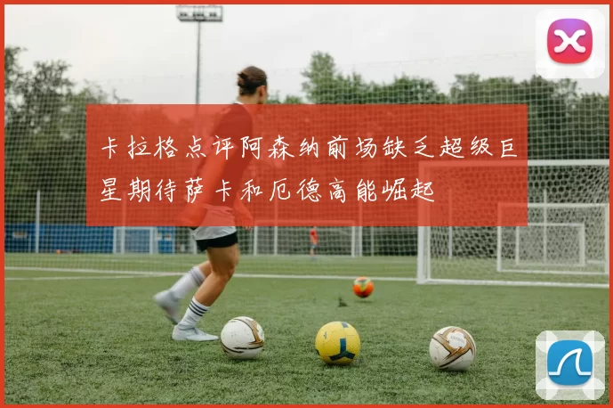 卡拉格点评阿森纳前场缺乏超级巨星期待萨卡和厄德高能崛起