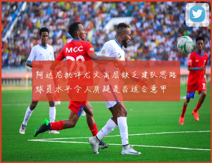 阿达尼批评尤文高层缺乏建队思路球员水平令人质疑是否适合意甲