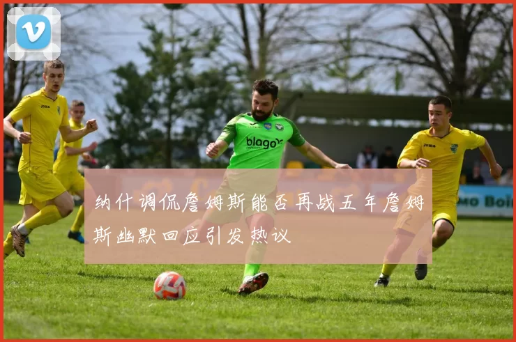 纳什调侃詹姆斯能否再战五年詹姆斯幽默回应引发热议