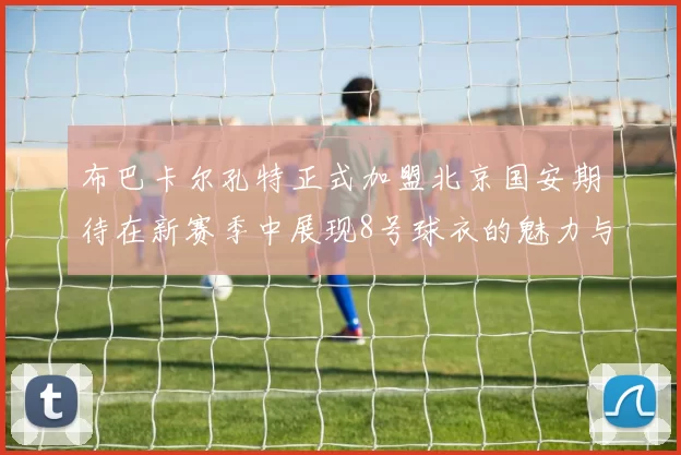 布巴卡尔孔特正式加盟北京国安期待在新赛季中展现8号球衣的魅力与实力