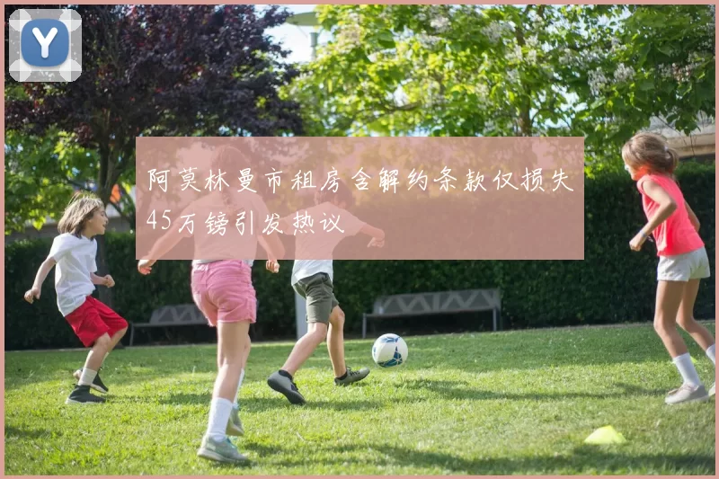 阿莫林曼市租房含解约条款仅损失45万镑引发热议