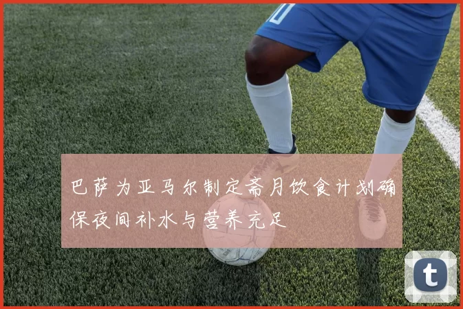 巴萨为亚马尔制定斋月饮食计划确保夜间补水与营养充足