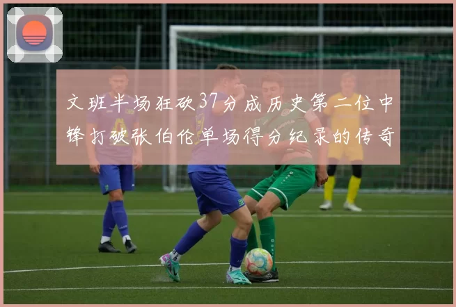 文班半场狂砍37分成历史第二位中锋打破张伯伦单场得分纪录的传奇时刻