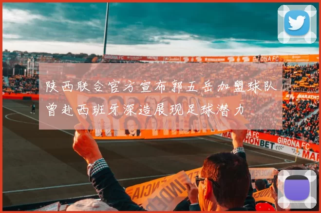 陕西联合官方宣布郭五岳加盟球队曾赴西班牙深造展现足球潜力