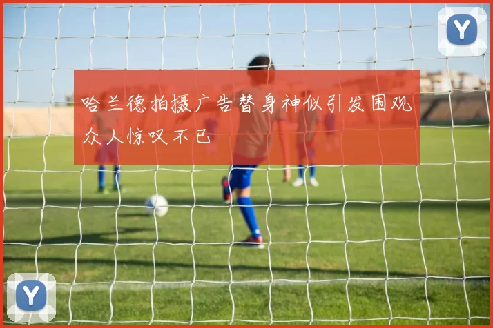 哈兰德拍摄广告替身神似引发围观众人惊叹不已