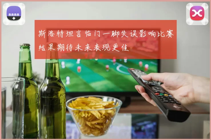 斯洛特坦言临门一脚失误影响比赛结果期待未来表现更佳