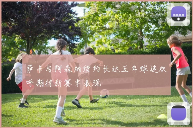 萨卡与阿森纳续约长达五年球迷欢呼期待新赛季表现
