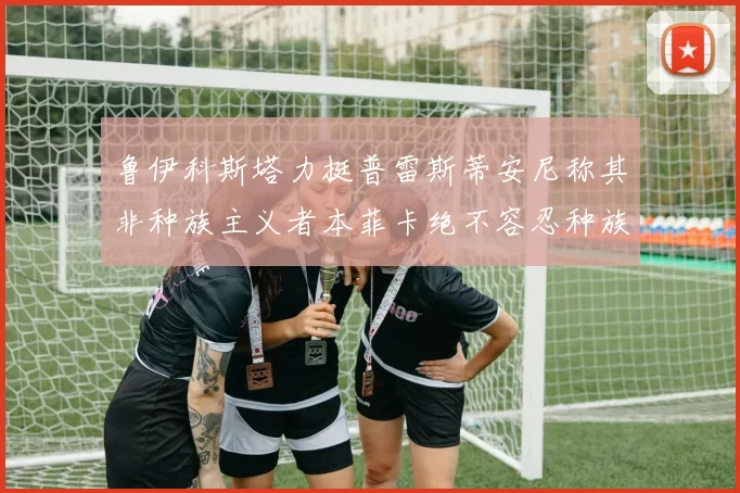 鲁伊科斯塔力挺普雷斯蒂安尼称其非种族主义者本菲卡绝不容忍种族歧视