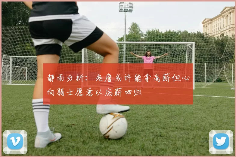 静雨分析：老詹或许能拿高薪但心向骑士愿意以底薪回归